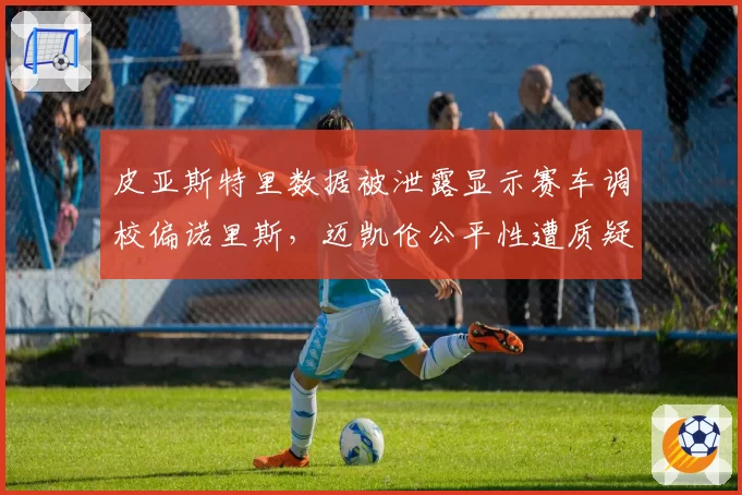 皮亚斯特里数据被泄露显示赛车调校偏诺里斯，迈凯伦公平性遭质疑