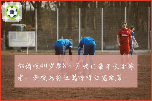 邹侑根40岁零8个月破门最年长进球者,现役老将汪嵩呼吁放宽政策