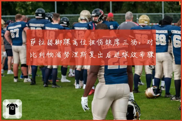 萨拉赫脚踝高位扭伤缺席三场，对比利物浦努涅斯复出后进球效率骤升50%