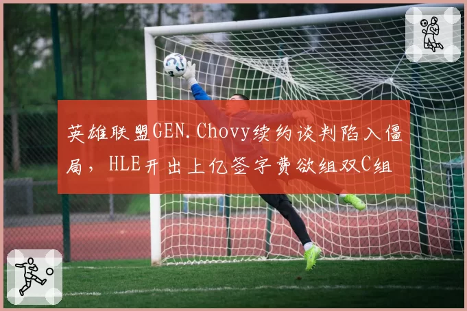 英雄联盟GEN.Chovy续约谈判陷入僵局，HLE开出上亿签字费欲组双C组合