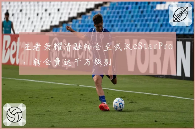 王者荣耀清融转会至武汉eStarPro，转会费达千万级别