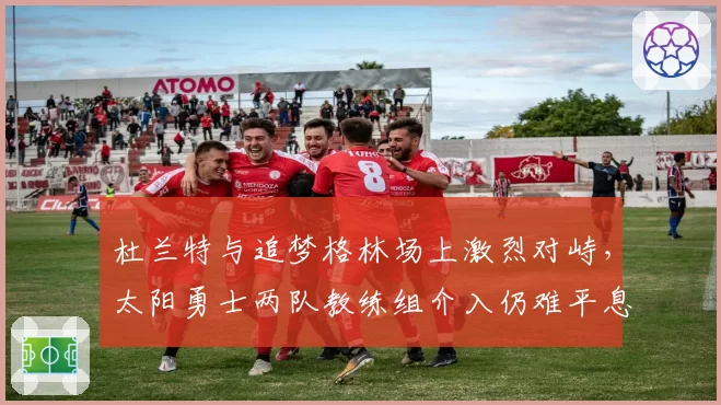 杜兰特与追梦格林场上激烈对峙，太阳勇士两队教练组介入仍难平息冲突