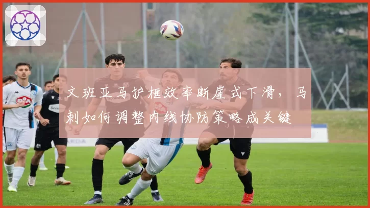 文班亚马护框效率断崖式下滑，马刺如何调整内线协防策略成关键