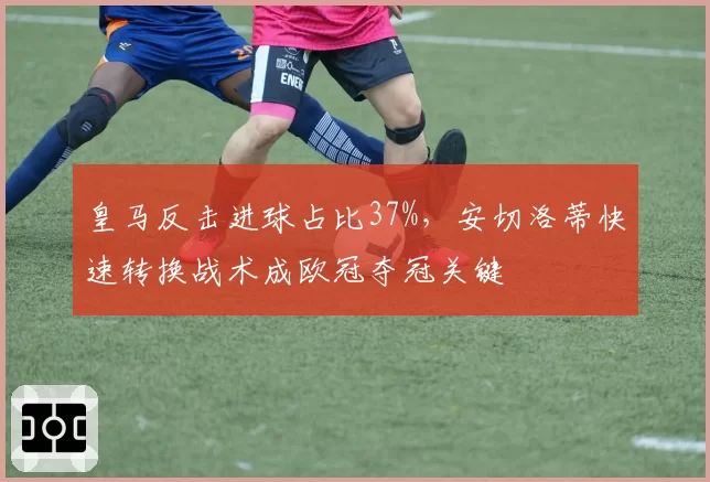 皇马反击进球占比37%，安切洛蒂快速转换战术成欧冠夺冠关键