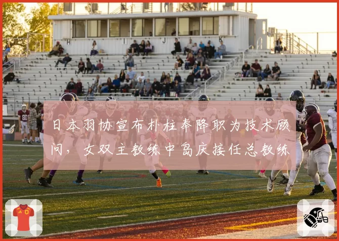 日本羽协宣布朴柱奉降职为技术顾问，女双主教练中岛庆接任总教练