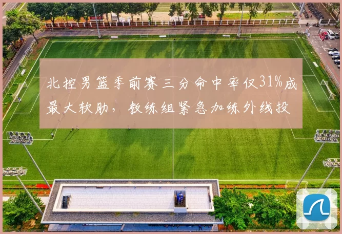 北控男篮季前赛三分命中率仅31%成最大软肋,教练组紧急加练外线投篮__br_