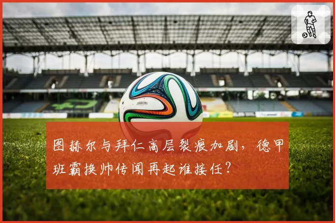 图赫尔与拜仁高层裂痕加剧，德甲班霸换帅传闻再起谁接任？
