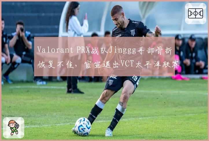 Valorant PRX战队Jinggg手部骨折恢复不佳，官宣退出VCT太平洋联赛