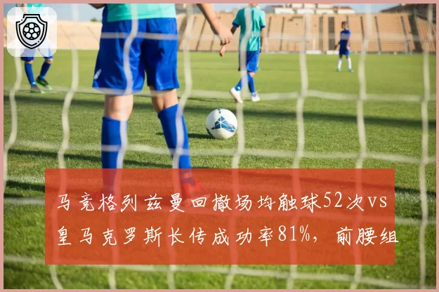 马竞格列兹曼回撤场均触球52次vs皇马克罗斯长传成功率81%,前腰组织方式较量