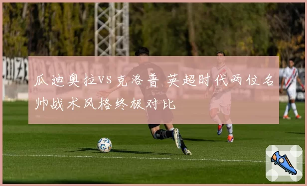 瓜迪奥拉vs克洛普 英超时代两位名帅战术风格终极对比