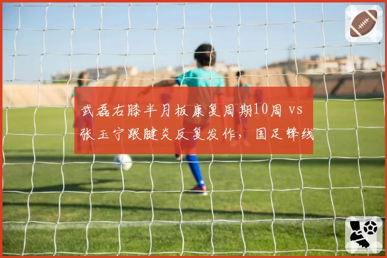 武磊右膝半月板康复周期10周 vs 张玉宁跟腱炎反复发作，国足锋线复出竞赛胜者难料