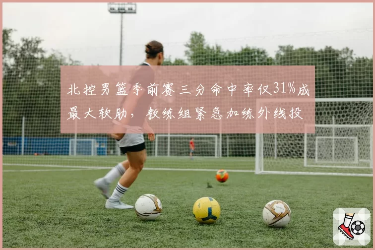 北控男篮季前赛三分命中率仅31%成最大软肋，教练组紧急加练外线投篮__br_