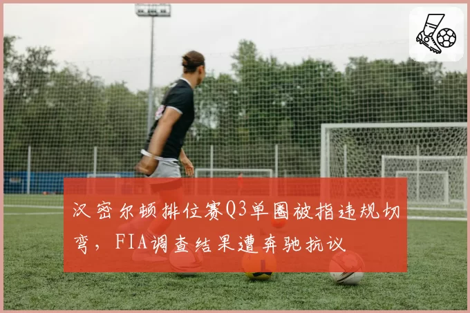 汉密尔顿排位赛Q3单圈被指违规切弯,FIA调查结果遭奔驰抗议