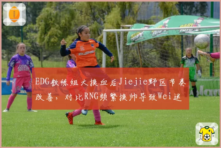 EDG教练组大换血后Jiejie野区节奏改善，对比RNG频繁换帅导致Wei迷失方向