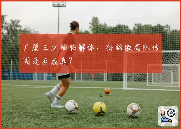 广厦三少面临解体,孙铭徽离队传闻是否成真?