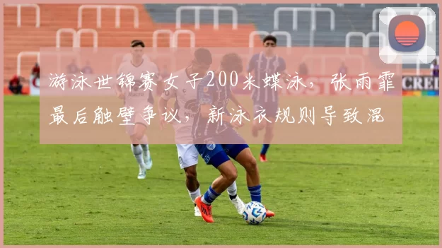 游泳世锦赛女子200米蝶泳，张雨霏最后触壁争议，新泳衣规则导致混乱？