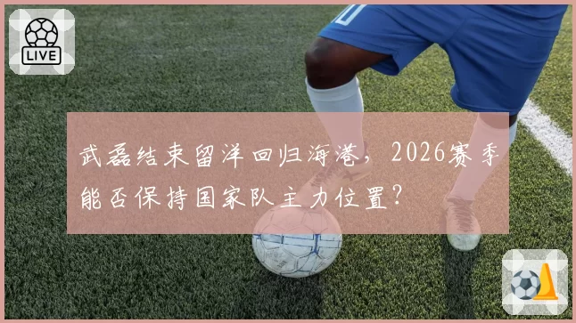 武磊结束留洋回归海港，2026赛季能否保持国家队主力位置？