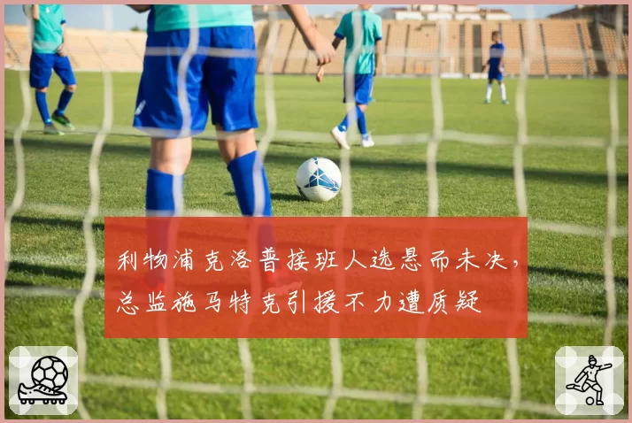 利物浦克洛普接班人选悬而未决，总监施马特克引援不力遭质疑