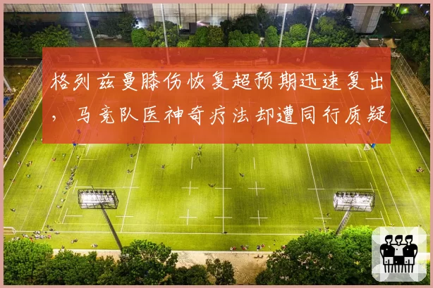 格列兹曼膝伤恢复超预期迅速复出，马竞队医神奇疗法却遭同行质疑