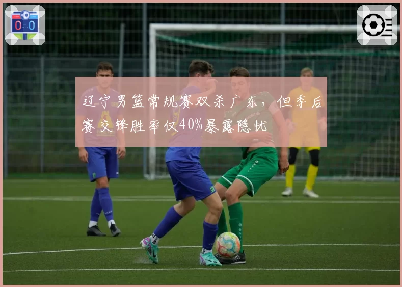 辽宁男篮常规赛双杀广东，但季后赛交锋胜率仅40%暴露隐忧