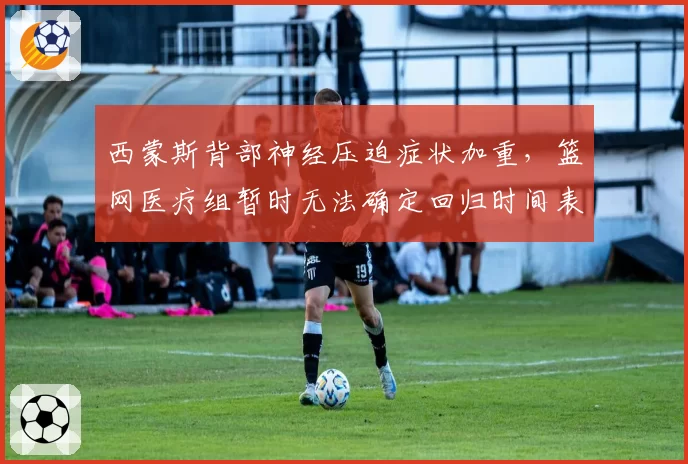 西蒙斯背部神经压迫症状加重,篮网医疗组暂时无法确定回归时间表