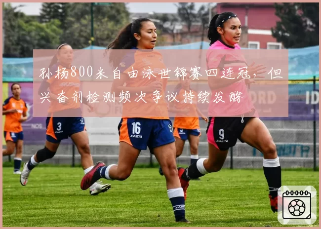 孙杨800米自由泳世锦赛四连冠，但兴奋剂检测频次争议持续发酵