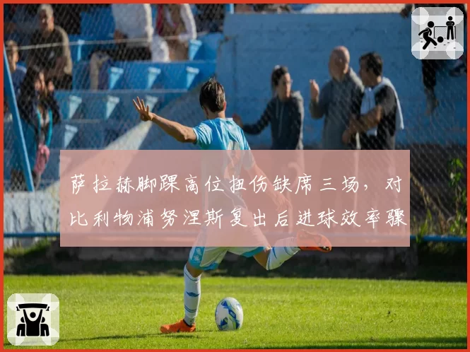 萨拉赫脚踝高位扭伤缺席三场,对比利物浦努涅斯复出后进球效率骤升50%