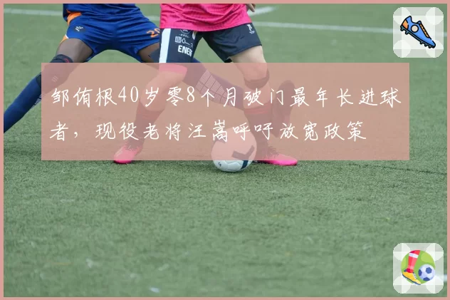邹侑根40岁零8个月破门最年长进球者，现役老将汪嵩呼吁放宽政策