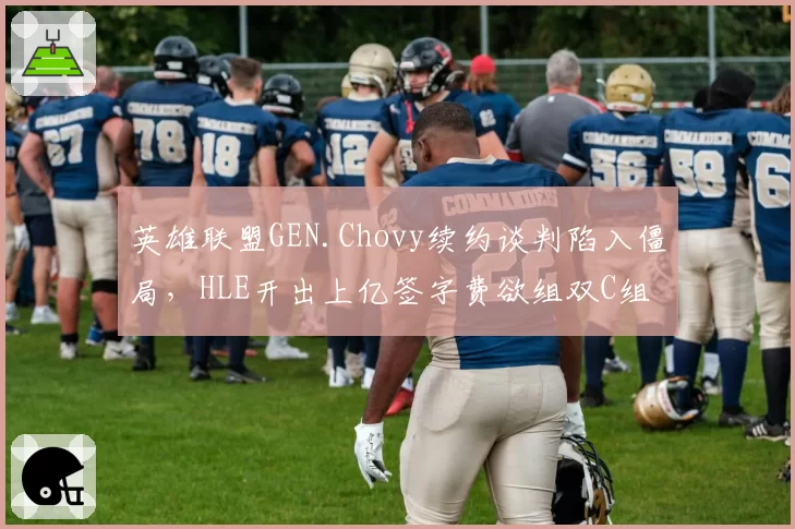 英雄联盟GEN.Chovy续约谈判陷入僵局,HLE开出上亿签字费欲组双C组合