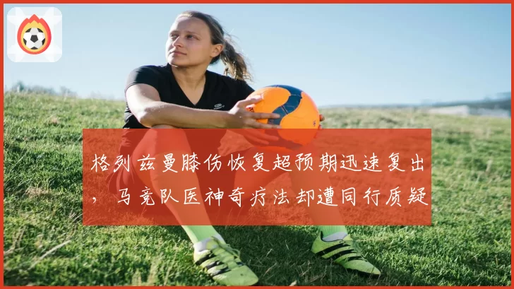 格列兹曼膝伤恢复超预期迅速复出，马竞队医神奇疗法却遭同行质疑