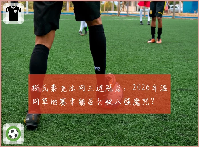 斯瓦泰克法网三连冠后,2026年温网草地赛季能否打破八强魔咒?