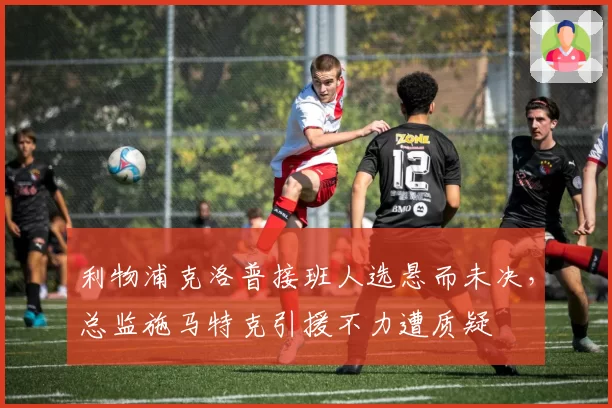 利物浦克洛普接班人选悬而未决，总监施马特克引援不力遭质疑