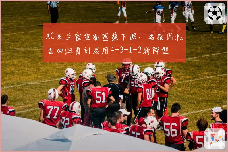 AC米兰官宣孔塞桑下课，名宿因扎吉回归首训启用4-3-1-2新阵型