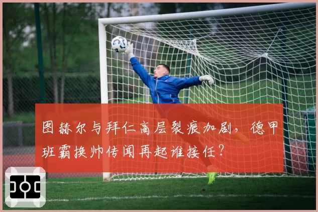 图赫尔与拜仁高层裂痕加剧,德甲班霸换帅传闻再起谁接任?