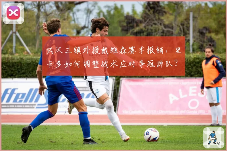 武汉三镇外援戴维森赛季报销,里卡多如何调整战术应对争冠掉队?