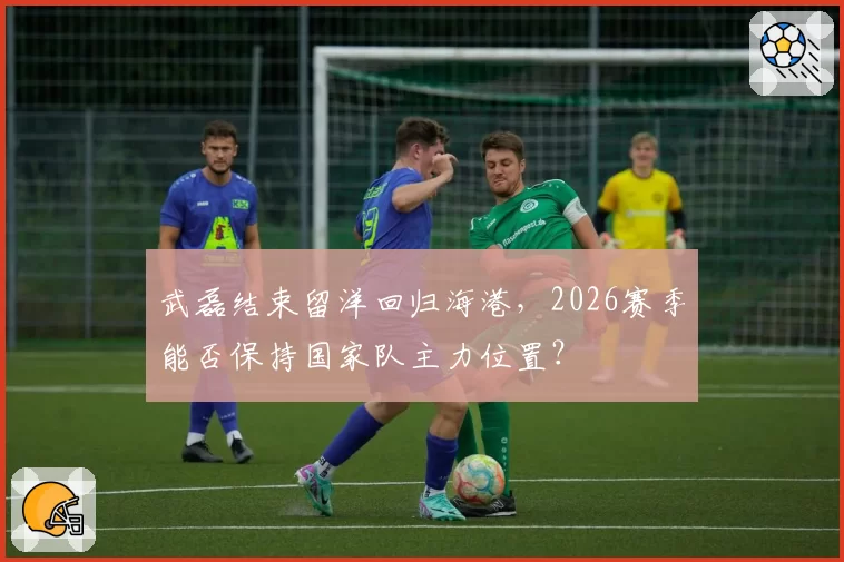 武磊结束留洋回归海港，2026赛季能否保持国家队主力位置？