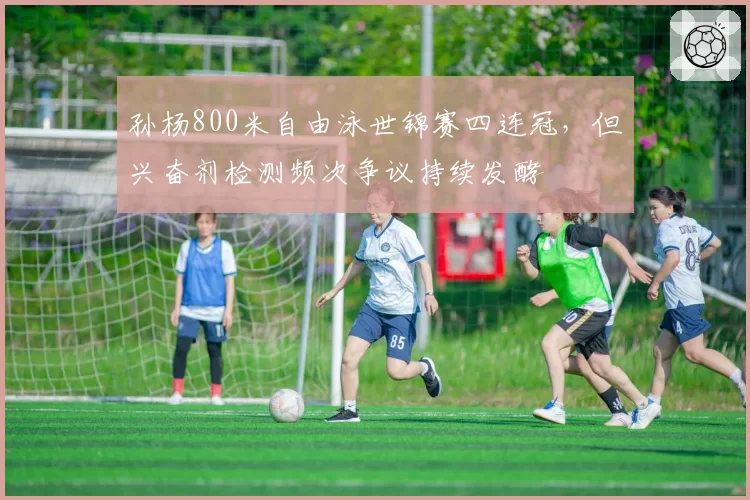 孙杨800米自由泳世锦赛四连冠，但兴奋剂检测频次争议持续发酵